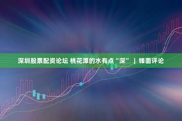 深圳股票配资论坛 桃花潭的水有点“深”  |  锋面评论
