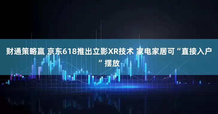 财通策略嬴 京东618推出立影XR技术 家电家居可“直接入户”摆放