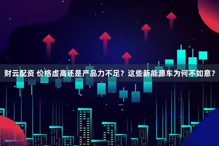 财云配资 价格虚高还是产品力不足？这些新能源车为何不如意？