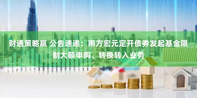 财通策略赢 公告速递：南方宏元定开债券发起基金限制大额申购、转换转入业务