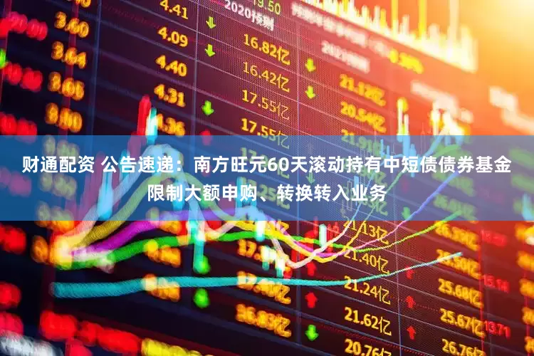 财通配资 公告速递：南方旺元60天滚动持有中短债债券基金限制大额申购、转换转入业务
