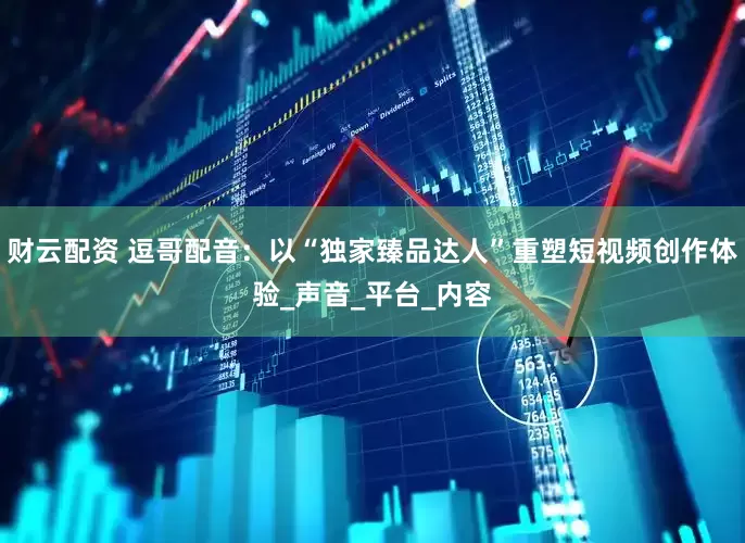 财云配资 逗哥配音：以“独家臻品达人”重塑短视频创作体验_声音_平台_内容
