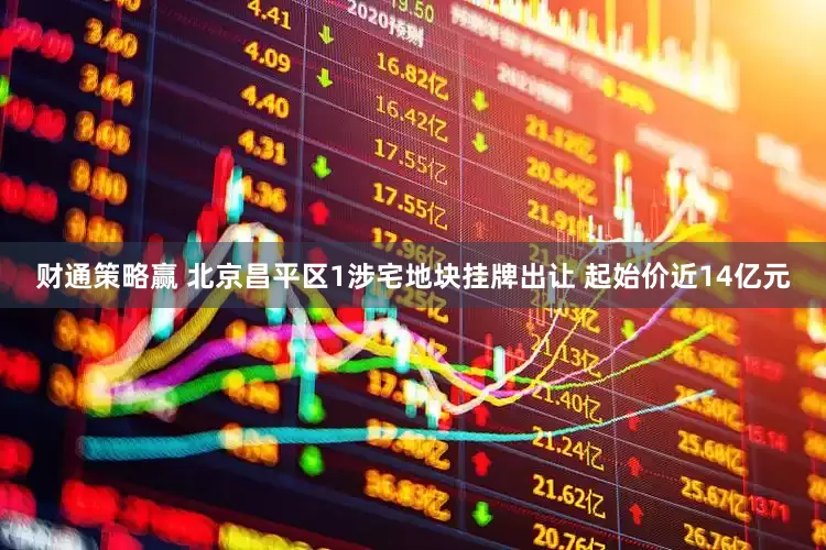 财通策略赢 北京昌平区1涉宅地块挂牌出让 起始价近14亿元