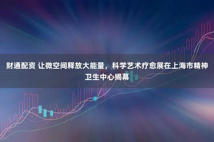 财通配资 让微空间释放大能量，科学艺术疗愈展在上海市精神卫生中心揭幕