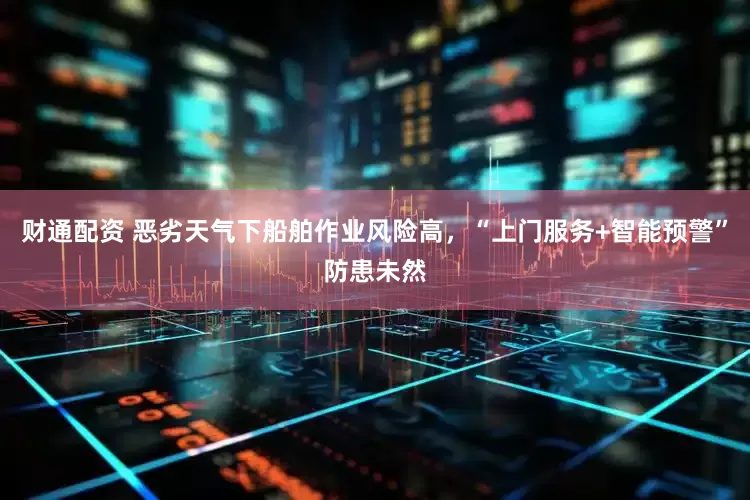 财通配资 恶劣天气下船舶作业风险高，“上门服务+智能预警”防患未然