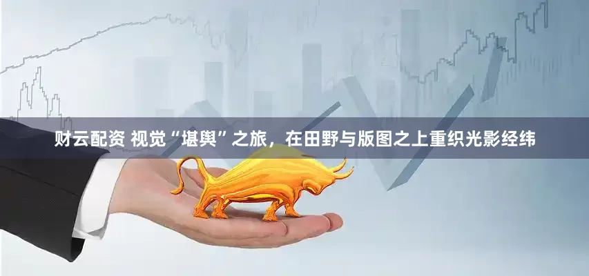 财云配资 视觉“堪舆”之旅，在田野与版图之上重织光影经纬