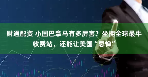 财通配资 小国巴拿马有多厉害？坐拥全球最牛收费站，还能让美国“忌惮”
