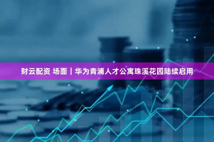 财云配资 场面｜华为青浦人才公寓珠溪花园陆续启用