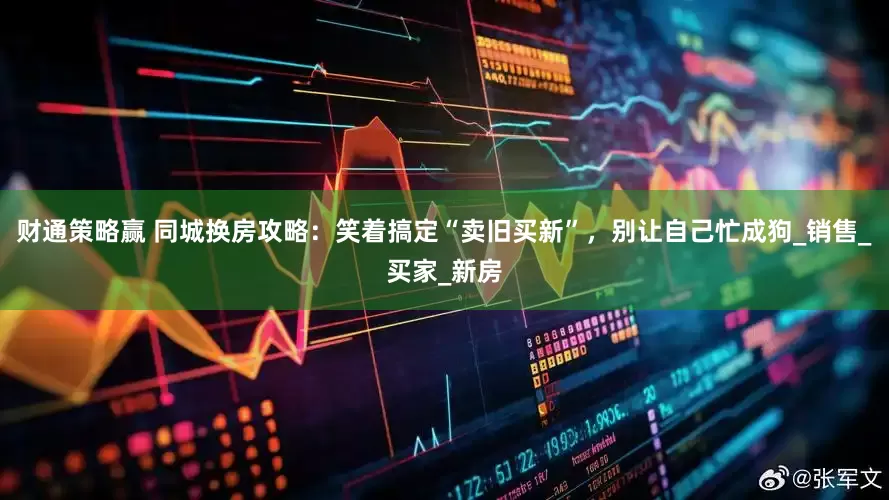 财通策略赢 同城换房攻略：笑着搞定“卖旧买新”，别让自己忙成狗_销售_买家_新房