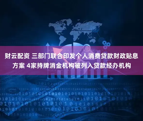 财云配资 三部门联合印发个人消费贷款财政贴息方案 4家持牌消金机构被列入贷款经办机构