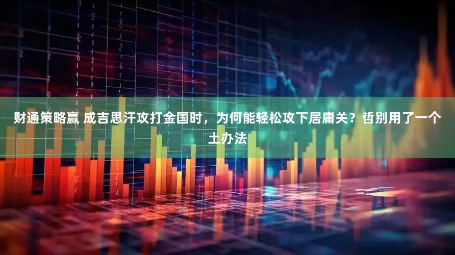 财通策略赢 成吉思汗攻打金国时，为何能轻松攻下居庸关？哲别用了一个土办法