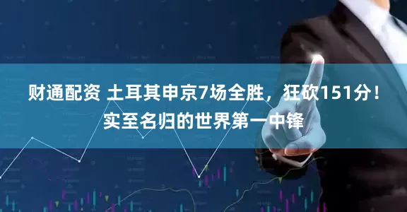 财通配资 土耳其申京7场全胜，狂砍151分！实至名归的世界第一中锋