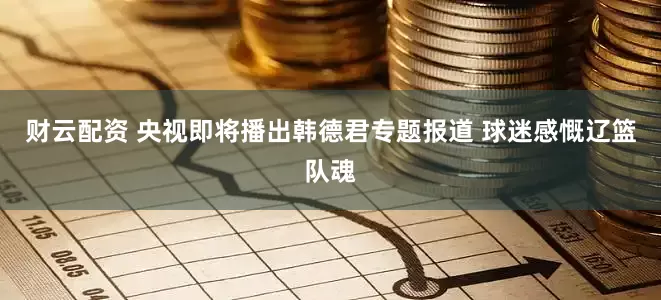 财云配资 央视即将播出韩德君专题报道 球迷感慨辽篮队魂