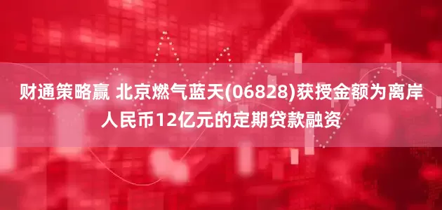 财通策略赢 北京燃气蓝天(06828)获授金额为离岸人民币12亿元的定期贷款融资