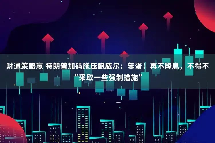 财通策略嬴 特朗普加码施压鲍威尔：笨蛋！再不降息，不得不“采取一些强制措施”